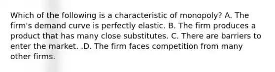 Which of the following is a characteristic of​ monopoly? A. The​ firm's demand curve is perfectly elastic. B. The firm produces a product that has many close substitutes. C. There are barriers to enter the market. .D. The firm faces competition from many other firms.