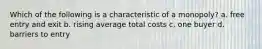 Which of the following is a characteristic of a monopoly? a. free entry and exit b. rising average total costs c. one buyer d. barriers to entry