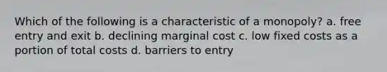 Which of the following is a characteristic of a monopoly? a. free entry and exit b. declining marginal cost c. low fixed costs as a portion of total costs d. barriers to entry