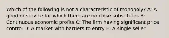 Which of the following is not a characteristic of monopoly? A: A good or service for which there are no close substitutes B: Continuous economic profits C: The firm having significant price control D: A market with barriers to entry E: A single seller