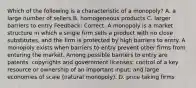 Which of the following is a characteristic of a monopoly? A. a large number of sellers B. homogeneous products C. larger barriers to entry Feedback: Correct. A monopoly is a market structure in which a single firm sells a product with no close substitutes, and the firm is protected by high barriers to entry. A monopoly exists when barriers to entry prevent other firms from entering the market. Among possible barriers to entry are patents, copyrights and government licenses; control of a key resource or ownership of an important input; and large economies of scale (natural monopoly). D. price taking firms