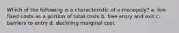 Which of the following is a characteristic of a monopoly? a. low fixed costs as a portion of total costs b. free entry and exit c. barriers to entry d. declining marginal cost