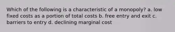 Which of the following is a characteristic of a monopoly? a. low fixed costs as a portion of total costs b. free entry and exit c. barriers to entry d. declining marginal cost