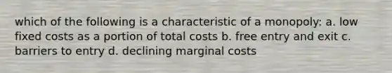 which of the following is a characteristic of a monopoly: a. low fixed costs as a portion of total costs b. free entry and exit c. barriers to entry d. declining marginal costs