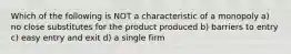 Which of the following is NOT a characteristic of a monopoly a) no close substitutes for the product produced b) barriers to entry c) easy entry and exit d) a single firm