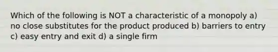 Which of the following is NOT a characteristic of a monopoly a) no close substitutes for the product produced b) barriers to entry c) easy entry and exit d) a single firm