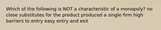 Which of the following is NOT a characteristic of a monopoly? no close substitutes for the product produced a single firm high barriers to entry easy entry and exit