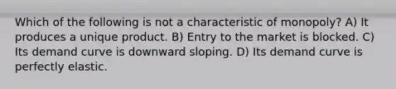 Which of the following is not a characteristic of monopoly? A) It produces a unique product. B) Entry to the market is blocked. C) Its <a href='https://www.questionai.com/knowledge/ka2tUMvON2-demand-curve' class='anchor-knowledge'>demand curve</a> is downward sloping. D) Its demand curve is perfectly elastic.