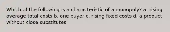 Which of the following is a characteristic of a monopoly? a. rising average total costs b. one buyer c. rising fixed costs d. a product without close substitutes