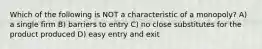 Which of the following is NOT a characteristic of a monopoly? A) a single firm B) barriers to entry C) no close substitutes for the product produced D) easy entry and exit