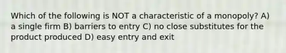 Which of the following is NOT a characteristic of a monopoly? A) a single firm B) barriers to entry C) no close substitutes for the product produced D) easy entry and exit