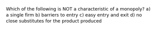 Which of the following is NOT a characteristic of a monopoly? a) a single firm b) barriers to entry c) easy entry and exit d) no close substitutes for the product produced