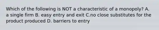 Which of the following is NOT a characteristic of a​ monopoly? A. a single firm B. easy entry and exit C.no close substitutes for the product produced D. barriers to entry