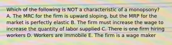 Which of the following is NOT a characteristic of a monopsony? A. The MRC for the firm is upward sloping, but the MRP for the market is perfectly elastic B. The firm must increase the wage to increase the quantity of labor supplied C. There is one firm hiring workers D. Workers are immobile E. The firm is a wage maker