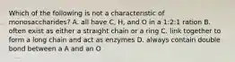 Which of the following is not a characteristic of monosaccharides? A. all have C, H, and O in a 1:2:1 ration B. often exist as either a straight chain or a ring C. link together to form a long chain and act as enzymes D. always contain double bond between a A and an O