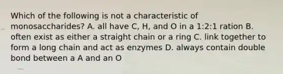 Which of the following is not a characteristic of monosaccharides? A. all have C, H, and O in a 1:2:1 ration B. often exist as either a straight chain or a ring C. link together to form a long chain and act as enzymes D. always contain double bond between a A and an O