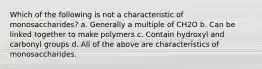 Which of the following is not a characteristic of monosaccharides? a. Generally a multiple of CH2O b. Can be linked together to make polymers c. Contain hydroxyl and carbonyl groups d. All of the above are characteristics of monosaccharides.