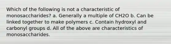 Which of the following is not a characteristic of monosaccharides? a. Generally a multiple of CH2O b. Can be linked together to make polymers c. Contain hydroxyl and carbonyl groups d. All of the above are characteristics of monosaccharides.