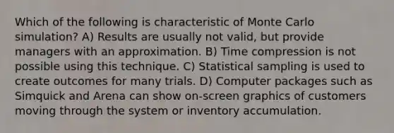 Which of the following is characteristic of Monte Carlo simulation? A) Results are usually not valid, but provide managers with an approximation. B) Time compression is not possible using this technique. C) Statistical sampling is used to create outcomes for many trials. D) Computer packages such as Simquick and Arena can show on-screen graphics of customers moving through the system or inventory accumulation.