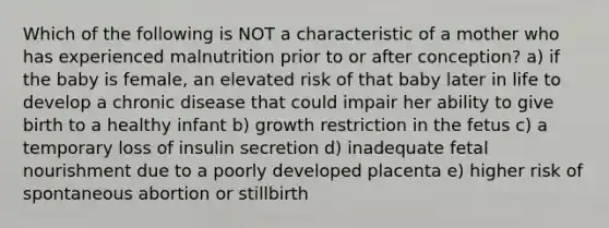 Which of the following is NOT a characteristic of a mother who has experienced malnutrition prior to or after conception? a) if the baby is female, an elevated risk of that baby later in life to develop a chronic disease that could impair her ability to give birth to a healthy infant b) growth restriction in the fetus c) a temporary loss of insulin secretion d) inadequate fetal nourishment due to a poorly developed placenta e) higher risk of spontaneous abortion or stillbirth