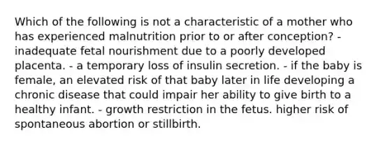 Which of the following is not a characteristic of a mother who has experienced malnutrition prior to or after conception? - inadequate fetal nourishment due to a poorly developed placenta. - a temporary loss of insulin secretion. - if the baby is female, an elevated risk of that baby later in life developing a chronic disease that could impair her ability to give birth to a healthy infant. - growth restriction in the fetus. higher risk of spontaneous abortion or stillbirth.