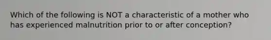 Which of the following is NOT a characteristic of a mother who has experienced malnutrition prior to or after conception?