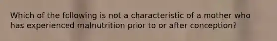 Which of the following is not a characteristic of a mother who has experienced malnutrition prior to or after conception?