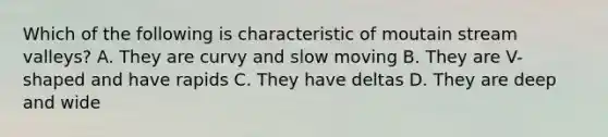 Which of the following is characteristic of moutain stream valleys? A. They are curvy and slow moving B. They are V-shaped and have rapids C. They have deltas D. They are deep and wide