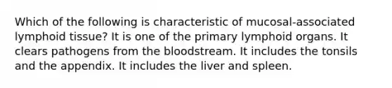 Which of the following is characteristic of mucosal-associated lymphoid tissue? It is one of the primary lymphoid organs. It clears pathogens from <a href='https://www.questionai.com/knowledge/k7oXMfj7lk-the-blood' class='anchor-knowledge'>the blood</a>stream. It includes the tonsils and the appendix. It includes the liver and spleen.