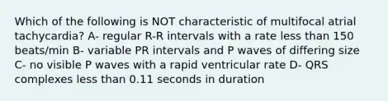 Which of the following is NOT characteristic of multifocal atrial tachycardia? A- regular R-R intervals with a rate less than 150 beats/min B- variable PR intervals and P waves of differing size C- no visible P waves with a rapid ventricular rate D- QRS complexes less than 0.11 seconds in duration