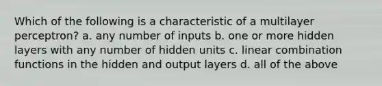 Which of the following is a characteristic of a multilayer perceptron? a. any number of inputs b. one or more hidden layers with any number of hidden units c. linear combination functions in the hidden and output layers d. all of the above