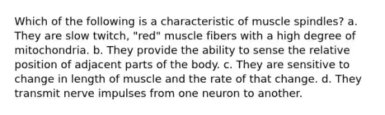 Which of the following is a characteristic of muscle spindles? a. They are slow twitch, "red" muscle fibers with a high degree of mitochondria. b. They provide the ability to sense the relative position of adjacent parts of the body. c. They are sensitive to change in length of muscle and the rate of that change. d. They transmit nerve impulses from one neuron to another.