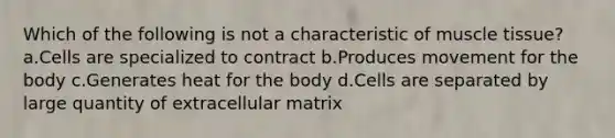 Which of the following is not a characteristic of <a href='https://www.questionai.com/knowledge/kMDq0yZc0j-muscle-tissue' class='anchor-knowledge'>muscle tissue</a>? a.Cells are specialized to contract b.Produces movement for the body c.Generates heat for the body d.Cells are separated by large quantity of extracellular matrix