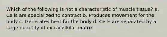 Which of the following is not a characteristic of <a href='https://www.questionai.com/knowledge/kMDq0yZc0j-muscle-tissue' class='anchor-knowledge'>muscle tissue</a>? a. Cells are specialized to contract b. Produces movement for the body c. Generates heat for the body d. Cells are separated by a large quantity of extracellular matrix