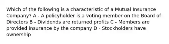 Which of the following is a characteristic of a Mutual Insurance Company? A - A policyholder is a voting member on the Board of Directors B - Dividends are returned profits C - Members are provided insurance by the company D - Stockholders have ownership