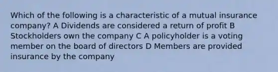 Which of the following is a characteristic of a mutual insurance company? A Dividends are considered a return of profit B Stockholders own the company C A policyholder is a voting member on the board of directors D Members are provided insurance by the company