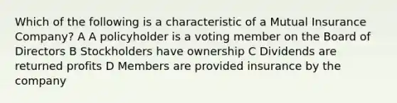 Which of the following is a characteristic of a Mutual Insurance Company? A A policyholder is a voting member on the Board of Directors B Stockholders have ownership C Dividends are returned profits D Members are provided insurance by the company