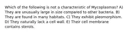 Which of the following is not a characteristic of Mycoplasmas? A) They are unusually large in size compared to other bacteria. B) They are found in many habitats. C) They exhibit pleomorphism. D) They naturally lack a cell wall. E) Their cell membrane contains sterols.