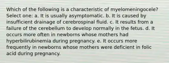 Which of the following is a characteristic of myelomeningocele? Select one: a. It is usually asymptomatic. b. It is caused by insufficient drainage of cerebrospinal fluid. c. It results from a failure of the cerebellum to develop normally in the fetus. d. It occurs more often in newborns whose mothers had hyperbilirubinemia during pregnancy. e. It occurs more frequently in newborns whose mothers were deficient in folic acid during pregnancy.