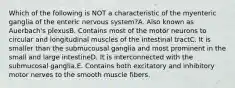 Which of the following is NOT a characteristic of the myenteric ganglia of the enteric nervous system?A. Also known as Auerbach's plexusB. Contains most of the motor neurons to circular and longitudinal muscles of the intestinal tractC. It is smaller than the submucousal ganglia and most prominent in the small and large intestineD. It is interconnected with the submucosal ganglia.E. Contains both excitatory and inhibitory motor nerves to the smooth muscle fibers.