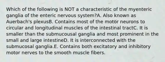 Which of the following is NOT a characteristic of the myenteric ganglia of the enteric nervous system?A. Also known as Auerbach's plexusB. Contains most of the motor neurons to circular and longitudinal muscles of the intestinal tractC. It is smaller than the submucousal ganglia and most prominent in the small and large intestineD. It is interconnected with the submucosal ganglia.E. Contains both excitatory and inhibitory motor nerves to the smooth muscle fibers.