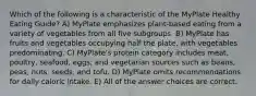 Which of the following is a characteristic of the MyPlate Healthy Eating Guide? A) MyPlate emphasizes plant-based eating from a variety of vegetables from all five subgroups. B) MyPlate has fruits and vegetables occupying half the plate, with vegetables predominating. C) MyPlate's protein category includes meat, poultry, seafood, eggs, and vegetarian sources such as beans, peas, nuts, seeds, and tofu. D) MyPlate omits recommendations for daily caloric intake. E) All of the answer choices are correct.