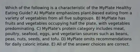 Which of the following is a characteristic of the MyPlate Healthy Eating Guide? A) MyPlate emphasizes plant-based eating from a variety of vegetables from all five subgroups. B) MyPlate has fruits and vegetables occupying half the plate, with vegetables predominating. C) MyPlate's protein category includes meat, poultry, seafood, eggs, and vegetarian sources such as beans, peas, nuts, seeds, and tofu. D) MyPlate omits recommendations for daily caloric intake. E) All of the answer choices are correct.