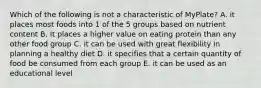 Which of the following is not a characteristic of MyPlate? A. it places most foods into 1 of the 5 groups based on nutrient content B. It places a higher value on eating protein than any other food group C. it can be used with great flexibility in planning a healthy diet D. it specifies that a certain quantity of food be consumed from each group E. it can be used as an educational level