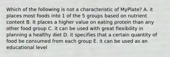 Which of the following is not a characteristic of MyPlate? A. it places most foods into 1 of the 5 groups based on nutrient content B. It places a higher value on eating protein than any other food group C. it can be used with great flexibility in planning a healthy diet D. it specifies that a certain quantity of food be consumed from each group E. it can be used as an educational level