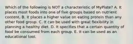 Which of the following is NOT a characteristic of MyPlate? A. It places most foods into one of five groups based on nutrient content. B. It places a higher value on eating protein than any other food group. C. It can be used with great flexibility in planning a healthy diet. D. It specifies that a certain quantity of food be consumed from each group. E. It can be used as an educational tool.