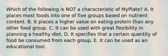 Which of the following is NOT a characteristic of MyPlate? A. It places most foods into one of five groups based on nutrient content. B. It places a higher value on eating protein than any other food group. C. It can be used with great flexibility in planning a healthy diet. D. It specifies that a certain quantity of food be consumed from each group. E. It can be used as an educational tool.