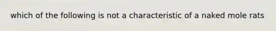 which of the following is not a characteristic of a naked mole rats