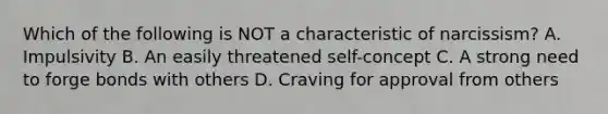 Which of the following is NOT a characteristic of narcissism? A. Impulsivity B. An easily threatened self-concept C. A strong need to forge bonds with others D. Craving for approval from others