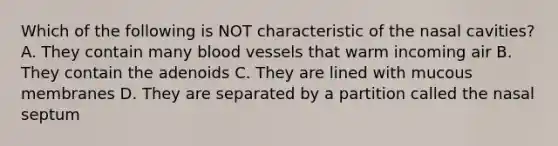 Which of the following is NOT characteristic of the nasal cavities? A. They contain many blood vessels that warm incoming air B. They contain the adenoids C. They are lined with mucous membranes D. They are separated by a partition called the nasal septum